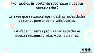 ¿Por qué es importante reconocer nuestras
necesidades?
Una vez que reconocemos nuestras necesidades
podemos pensar como satisfacerlas.
Satisfacer nuestras propias necesidades es
nuestra responsabilidad y de nadie más.
 