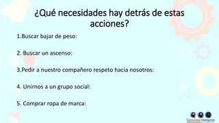 ¿Qué necesidades hay detrás de estas
acciones?
1.Buscar bajar de peso:
2. Buscar un ascenso:
3.Pedir a nuestro compañero respeto hacia nosotros:
4. Unirnos a un grupo social:
5. Comprar ropa de marca:
 