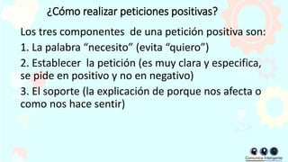 ¿Cómo realizar peticiones positivas?
Los tres componentes de una petición positiva son:
1. La palabra “necesito” (evita “quiero”)
2. Establecer la petición (es muy clara y especifica,
se pide en positivo y no en negativo)
3. El soporte (la explicación de porque nos afecta o
como nos hace sentir)
 