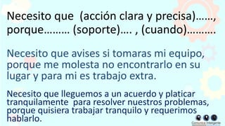Necesito que (acción clara y precisa)……,
porque……… (soporte)…. , (cuando)……….
Necesito que avises si tomaras mi equipo,
porque me molesta no encontrarlo en su
lugar y para mi es trabajo extra.
Necesito que lleguemos a un acuerdo y platicar
tranquilamente para resolver nuestros problemas,
porque quisiera trabajar tranquilo y requerimos
hablarlo.
 