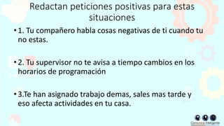 Redactan peticiones positivas para estas
situaciones
•1. Tu compañero habla cosas negativas de ti cuando tu
no estas.
•2. Tu supervisor no te avisa a tiempo cambios en los
horarios de programación
•3.Te han asignado trabajo demas, sales mas tarde y
eso afecta actividades en tu casa.
 