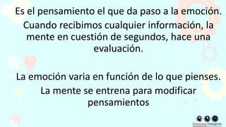 Es el pensamiento el que da paso a la emoción.
Cuando recibimos cualquier información, la
mente en cuestión de segundos, hace una
evaluación.
La emoción varia en función de lo que pienses.
La mente se entrena para modificar
pensamientos
 