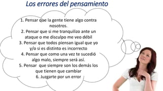 Los errores del pensamiento
1. Pensar que la gente tiene algo contra
nosotros.
2. Pensar que si me tranquilizo ante un
ataque o me disculpo me veo débil
3. Pensar que todos piensan igual que yo
y/o si es distinto es incorrecto
4. Pensar que como una vez te sucedió
algo malo, siempre será así.
5. Pensar que siempre son los demás los
que tienen que cambiar
6. Juzgarte por un error
 
