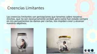 Creencias Limitantes
Las creencias limitantes son percepciones que tenemos sobre nosotros
mismos, que no son necesariamente verdad, pero como han estado siempre
en mis pensamientos las damos por ciertas, nos impiden creer y alcanzar
nuestros objetivos.
 