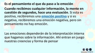 Es el pensamiento el que da paso a la emoción
Cuando recibimos cualquier información, la mente en
cuestión de segundos, hace una evaluación. Si esta es
positiva, recibiremos una emoción positiva y si es
negativa, recibiremos una emoción negativa, pero sin
pensamiento no hay emoción.
Las emociones dependerán de la interpretación interna
que hagamos sobre la información. Ahí entran en juego
nuestras creencias y forma de pensar
 