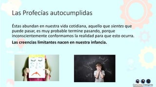 Las Profecías autocumplidas
Éstas abundan en nuestra vida cotidiana, aquello que sientes que
puede pasar, es muy probable termine pasando, porque
inconscientemente conformamos la realidad para que esto ocurra.
Las creencias limitantes nacen en nuestra infancia.
 