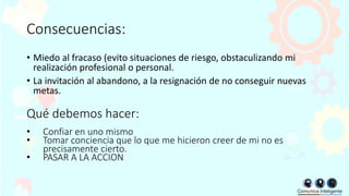 Consecuencias:
• Miedo al fracaso (evito situaciones de riesgo, obstaculizando mi
realización profesional o personal.
• La invitación al abandono, a la resignación de no conseguir nuevas
metas.
Qué debemos hacer:
• Confiar en uno mismo
• Tomar conciencia que lo que me hicieron creer de mi no es
precisamente cierto.
• PASAR A LA ACCION
 
