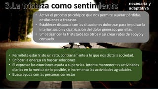 necesaria y
adaptativa
• Activa el proceso psicológico que nos permite superar pérdidas,
desilusiones o fracasos.
• Establecer distancia con las situaciones dolorosas para impulsar la
interiorización y cicatrización del dolor generado por ellas.
• Empatizar con la tristeza de los otros y así crear redes de apoyo y
consuelo.
• Permítete estar triste un rato, contrariamente a lo que nos dicta la sociedad.
• Enfocar la energía en buscar soluciones.
• El expresar las emociones ayuda a superarlas. Intenta mantener tus actividades
diarias en la medida de lo posible, e incrementa las actividades agradables.
• Busca ayuda con las personas correctas
 