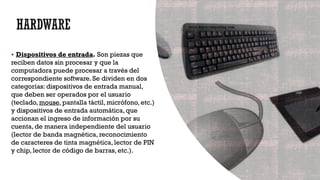 HARDWARE
▪ Dispositivos de entrada. Son piezas que
reciben datos sin procesar y que la
computadora puede procesar a través del
correspondiente software. Se dividen en dos
categorías: dispositivos de entrada manual,
que deben ser operados por el usuario
(teclado, mouse, pantalla táctil, micrófono, etc.)
y dispositivos de entrada automática, que
accionan el ingreso de información por su
cuenta, de manera independiente del usuario
(lector de banda magnética, reconocimiento
de caracteres de tinta magnética, lector de PIN
y chip, lector de código de barras, etc.).
 