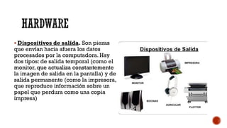 HARDWARE
▪ Dispositivos de salida. Son piezas
que envían hacia afuera los datos
procesados por la computadora. Hay
dos tipos: de salida temporal (como el
monitor, que actualiza constantemente
la imagen de salida en la pantalla) y de
salida permanente (como la impresora,
que reproduce información sobre un
papel que perdura como una copia
impresa)
 