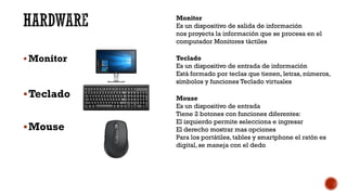 HARDWARE
▪ Monitor
▪Teclado
▪Mouse
Monitor
Es un dispositivo de salida de información
nos proyecta la información que se procesa en el
computador Monitores táctiles
Teclado
Es un dispositivo de entrada de información
Está formado por teclas que tienen, letras, números,
símbolos y funciones Teclado virtuales
Mouse
Es un dispositivo de entrada
Tiene 2 botones con funciones diferentes:
El izquierdo permite selecciona e ingresar
El derecho mostrar mas opciones
Para los portátiles, tables y smartphone el ratón es
digital, se maneja con el dedo
 