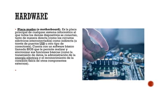 HARDWARE
▪ Placa madre (o motherboard). Es la placa
principal de cualquier sistema informático al
que todos los demás dispositivos se conectan,
tanto de manera directa (como los circuitos
eléctricos interconectados) como indirecta (a
través de puertos USB u otro tipo de
conectores). Cuenta con un software básico
llamado BIOS que le permite realizar y
sincronizar sus funciones básicas (como la
transmisión de datos, la administración de la
energía eléctrica y el reconocimiento de la
conexión física de otros componentes
externos).
▪
 