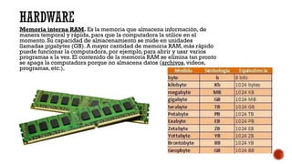 HARDWARE
Memoria interna RAM. Es la memoria que almacena información, de
manera temporal y rápida, para que la computadora la utilice en el
momento. Su capacidad de almacenamiento se mide en unidades
llamadas gigabytes (GB). A mayor cantidad de memoria RAM, más rápido
puede funcionar la computadora, por ejemplo, para abrir y usar varios
programas a la vez. El contenido de la memoria RAM se elimina tan pronto
se apaga la computadora porque no almacena datos (archivos, videos,
programas, etc.),
 