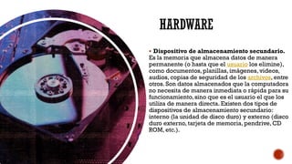 HARDWARE
▪ Dispositivo de almacenamiento secundario.
Es la memoria que almacena datos de manera
permanente (o hasta que el usuario los elimine),
como documentos, planillas, imágenes, videos,
audios, copias de seguridad de los archivos, entre
otros. Son datos almacenados que la computadora
no necesita de manera inmediata o rápida para su
funcionamiento, sino que es el usuario el que los
utiliza de manera directa. Existen dos tipos de
dispositivos de almacenamiento secundario:
interno (la unidad de disco duro) y externo (disco
duro externo, tarjeta de memoria, pendrive, CD
ROM, etc.).
 