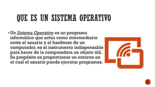 ▪Un Sistema Operativo es un programa
informático que actúa como intermediario
entre el usuario y el hardware de un
computador, es el instrumento indispensable
para hacer de la computadora un objeto útil.
Su propósito es proporcionar un entorno en
el cual el usuario pueda ejecutar programas.
QUE ES UN SISTEMA OPERATIVO
 