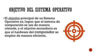 OBJETIVO DEL SISTEMA OPERATIVO
▪El objetivo principal de un Sistema
Operativo es, lograr que el sistema de
computación se use de manera
cómoda, y el objetivo secundario es
que el hardware del computador se
emplee de manera eficiente.
 