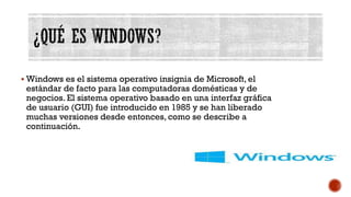 ¿QUÉ ES WINDOWS?
▪ Windows es el sistema operativo insignia de Microsoft, el
estándar de facto para las computadoras domésticas y de
negocios. El sistema operativo basado en una interfaz gráfica
de usuario (GUI) fue introducido en 1985 y se han liberado
muchas versiones desde entonces, como se describe a
continuación.
 