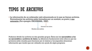 TIPOS DE ARCHIVOS
▪ La información de un ordenador está almacenada en lo que se llaman archivos.
Normalmente los archivos están formados por un nombre, un punto y una
extensión (Por ejemplo: PROGRAMA. EXE).
Nombre del archivo
Extensión del archivo
Podemos dividir los archivos en dos grandes grupos. Éstos son los ejecutables y los
no ejecutables o archivos de datos. La diferencia fundamental entre ellos es que los
primeros están creados para funcionar por sí mismos y los segundos almacenan
información que tendrá que ser utilizada con ayuda de algún programa
 