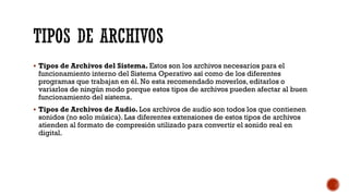 ▪ Tipos de Archivos del Sistema. Estos son los archivos necesarios para el
funcionamiento interno del Sistema Operativo así como de los diferentes
programas que trabajan en él. No esta recomendado moverlos, editarlos o
variarlos de ningún modo porque estos tipos de archivos pueden afectar al buen
funcionamiento del sistema.
▪ Tipos de Archivos de Audio. Los archivos de audio son todos los que contienen
sonidos (no solo música). Las diferentes extensiones de estos tipos de archivos
atienden al formato de compresión utilizado para convertir el sonido real en
digital.
TIPOS DE ARCHIVOS
 