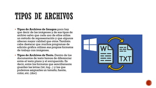 TIPOS DE ARCHIVOS
▪ Tipos de Archivos de Imagen poco hay
que decir de las imágenes y de sus tipos de
archivo salvo que cada uno de ellos utiliza
un método de representación y que algunos
ofrecen mayor calidad que otros.También
cabe destacar que muchos programas de
edición gráfica utilizan sus propios formatos
de trabajo con imágenes.
▪ Tipos de Archivos de Texto. Dentro de los
documentos de texto hemos de diferenciar
entre el texto plano y el enriquecido. Es
decir, entre los formatos que sencillamente
guardan las letras (txt, log...) y los que
podemos asignarles un tamaño, fuente,
color, etc. (doc)
 