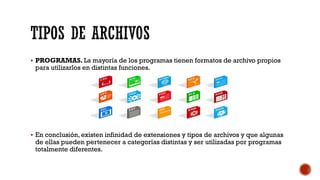 TIPOS DE ARCHIVOS
▪ PROGRAMAS. La mayoría de los programas tienen formatos de archivo propios
para utilizarlos en distintas funciones.
▪ En conclusión, existen infinidad de extensiones y tipos de archivos y que algunas
de ellas pueden pertenecer a categorías distintas y ser utilizadas por programas
totalmente diferentes.
 