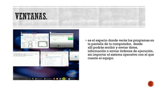 VENTANAS.
▪ es el espacio donde verás los programas en
la pantalla de tu computador, desde
allí podrás recibir y enviar datos,
información o enviar órdenes de ejecución,
sin importar el sistema operativo con el que
cuente el equipo.
 