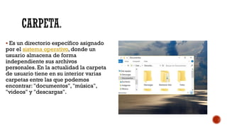 CARPETA.
▪ Es un directorio específico asignado
por el sistema operativo, donde un
usuario almacena de forma
independiente sus archivos
personales. En la actualidad la carpeta
de usuario tiene en su interior varias
carpetas entre las que podemos
encontrar: "documentos", "música",
"videos" y "descargas".
 