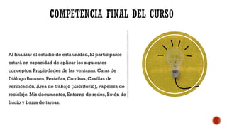 COMPETENCIA FINAL DEL CURSO
Al finalizar el estudio de esta unidad, El participante
estará en capacidad de aplicar los siguientes
conceptos: Propiedades de las ventanas, Cajas de
Diálogo Botones, Pestañas, Combos, Casillas de
verificación, Área de trabajo (Escritorio), Papelera de
reciclaje, Mis documentos, Entorno de redes, Botón de
Inicio y barra de tareas.
 