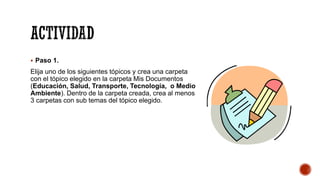 ACTIVIDAD
▪ Paso 1.
Elija uno de los siguientes tópicos y crea una carpeta
con el tópico elegido en la carpeta Mis Documentos
(Educación, Salud, Transporte, Tecnología, o Medio
Ambiente). Dentro de la carpeta creada, crea al menos
3 carpetas con sub temas del tópico elegido.
 