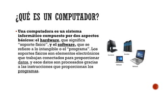 ¿QUÉ ES UN COMPUTADOR?
▪ Una computadora es un sistema
informático compuesto por dos aspectos
básicos: el hardware, que significa
“soporte físico”, y el software, que se
refiere a lo intangible o el “programa”. Los
soportes físicos son elementos electrónicos
que trabajan conectados para proporcionar
datos, y esos datos son procesados gracias
a las instrucciones que proporcionan los
programas.
 