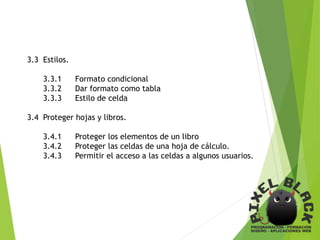 3.3 Estilos.
3.3.1 Formato condicional
3.3.2 Dar formato como tabla
3.3.3 Estilo de celda
3.4 Proteger hojas y libros.
3.4.1 Proteger los elementos de un libro
3.4.2 Proteger las celdas de una hoja de cálculo.
3.4.3 Permitir el acceso a las celdas a algunos usuarios.
 