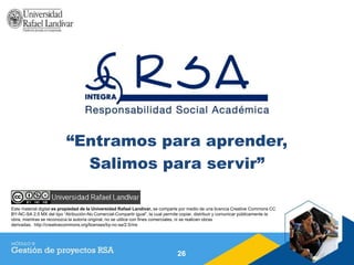 “Entramos para aprender,
Salimos para servir”
26
Este material digital es propiedad de la Universidad Rafael Landívar, se comparte por medio de una licencia Creative Commons CC
BY-NC-SA 2.5 MX del tipo “Atribución-No Comercial-Compartir igual”, la cual permite copiar, distribuir y comunicar públicamente la
obra, mientras se reconozca la autoría original, no se utilice con fines comerciales, ni se realicen obras
derivadas. http://creativecommons.org/licenses/by-nc-sa/2.5/mx
 