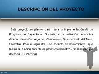 Este proyecto se plantea para para la implementación de un
Programa de Capacitación Docente, en la institución educativa
Alberto Lleras Camargo de Villavicencio, Departamento del Meta,
Colombia. Para el logro del uso correcto de herramientas que
facilita la función docente en procesos educativos presenciales y a
distancia (E- learning).
DESCRIPCIÓN DEL PROYECTO
 