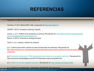 Camacaro, M. (2013). Guía Caso Práctico. CIU
Camacho, P. (S.F.) Módulo MPI. Fatla, recuperado de http://www.fatla.tv/1/
CEDDET. (2012). Proyectos e-learning. España
Lozano, J. (s.f.). Análisis de los proyectos e-Learning. Recuperado de: http://www.microsoft.com/business/es-
es/content/paginas/article.aspx?cbcid=212
Ramos, S (2013). Entrevista a Santiago Escobar.
Tobón, S. (s.f.). Diseño y Gestión de módulos
(s.f.). Criterios para medir y estimar el costo de desarrollo de contenidos. Recuperado de:
http://www.iservices.com.mx/publicaciones/articulos/criterios-para-medir-y-estimar-el-costo-de-desarrollo-de-
contenidos
(s.f.). Diseñador Instruccional: “Pilar fundamental para el éxito de un proyecto e-learning”. Recuperado de
http://educacionvirtuall.blogspot.com/2011/07/disenador-instruccional-pilar.html
(s.f.). Diseño de recursos digitales educativos. Recuperado de: http://canaltic.com/blog/?p=889
(s.f.). Diseño por competencias y metodología del PIAD-PF. Recuperado de:
http://piadproyectosformativos.wordpress.com/metodologia-del-piad-pf/
REFERENCIAS
 