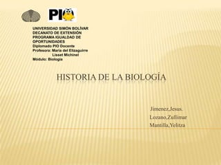 HISTORIA DE LA BIOLOGÍA
Jimenez,Jesus.
Lozano,Zullimar
Mantilla,Yelitza
UNIVERSIDAD SIMÓN BOLÍVAR
DECANATO DE EXTENSIÓN
PROGRAMA IGUALDAD DE
OPORTUNIDADES
Diplomado PIO Docente
Profesora: María del Elizaguirre
Lisset Michinel
Módulo: Biología
 