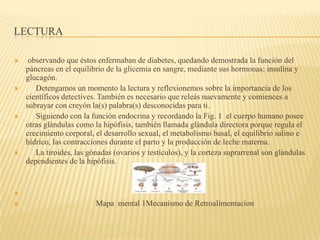 LECTURA
 observando que éstos enfermaban de diabetes, quedando demostrada la función del
páncreas en el equilibrio de la glicemia en sangre, mediante sus hormonas: insulina y
glucagón.
 Detengamos un momento la lectura y reflexionemos sobre la importancia de los
científicos detectives. También es necesario que releás nuevamente y comiences a
subrayar con creyón la(s) palabra(s) desconocidas para ti.
 Siguiendo con la función endocrina y recordando la Fig. 1 el cuerpo humano posee
otras glándulas como la hipófisis, también llamada glándula directora porque regula el
crecimiento corporal, el desarrollo sexual, el metabolismo basal, el equilibrio salino e
hídrico, las contracciones durante el parto y la producción de leche materna.
 La tiroides, las gónadas (ovarios y testículos), y la corteza suprarrenal son glándulas
dependientes de la hipófisis.

 Mapa mental 1Mecanismo de Retroalimentacion
 