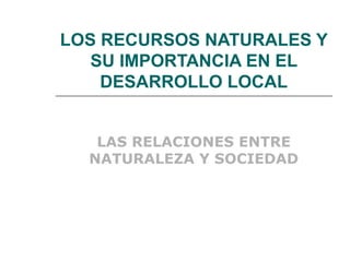LOS RECURSOS NATURALES Y SU IMPORTANCIA EN EL DESARROLLO LOCAL LAS RELACIONES ENTRE NATURALEZA Y SOCIEDAD 