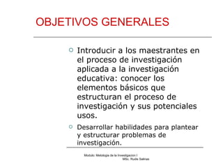 OBJETIVOS GENERALES Modulo: Metologia de la Investigacion I  MSc. Rudis Salinas Introducir a los maestrantes en el proceso de investigación aplicada a la investigación educativa: conocer los elementos básicos que estructuran el proceso de investigación y sus potenciales usos. Desarrollar habilidades para plantear y estructurar problemas de investigación. 