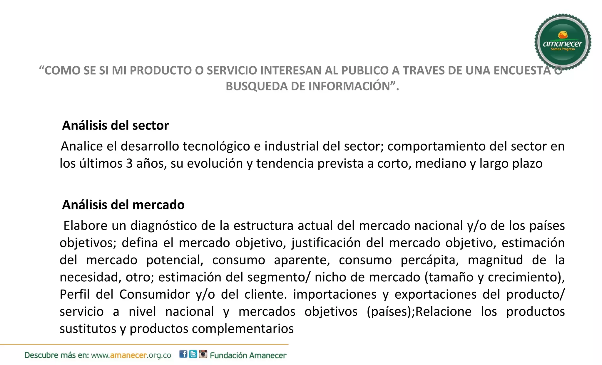 “COMO SE SI MI PRODUCTO O SERVICIO INTERESAN AL PUBLICO A TRAVES DE UNA ENCUESTA O 
BUSQUEDA DE INFORMACIÓN”. 
Análisis del sector 
Analice el desarrollo tecnológico e industrial del sector; comportamiento del sector en 
los últimos 3 años, su evolución y tendencia prevista a corto, mediano y largo plazo 
Análisis del mercado 
Elabore un diagnóstico de la estructura actual del mercado nacional y/o de los países 
objetivos; defina el mercado objetivo, justificación del mercado objetivo, estimación 
del mercado potencial, consumo aparente, consumo percápita, magnitud de la 
necesidad, otro; estimación del segmento/ nicho de mercado (tamaño y crecimiento), 
Perfil del Consumidor y/o del cliente. importaciones y exportaciones del producto/ 
servicio a nivel nacional y mercados objetivos (países);Relacione los productos 
sustitutos y productos complementarios 
 
