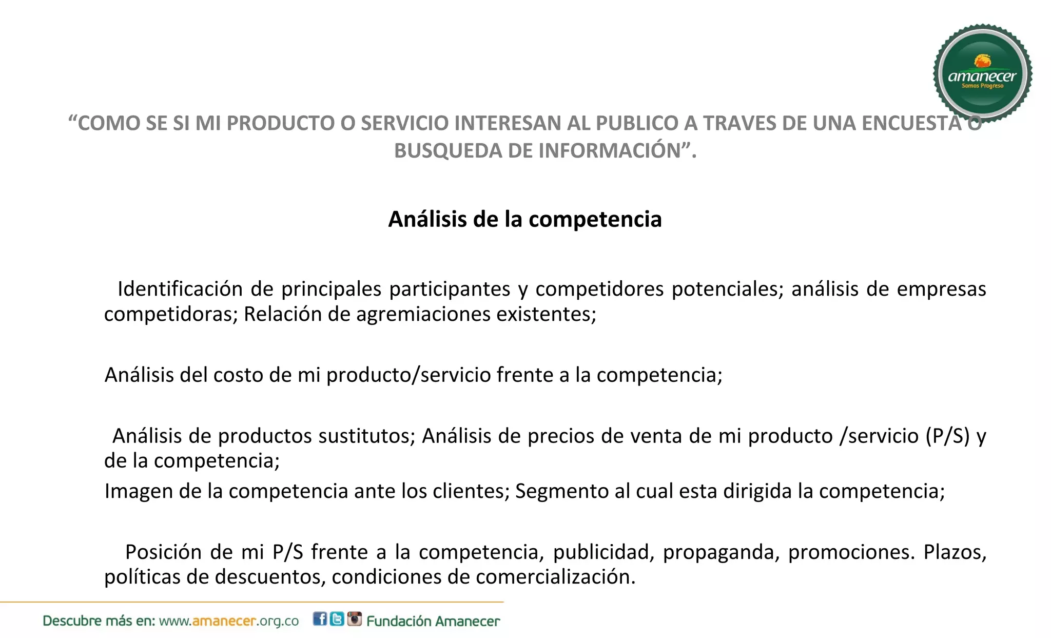 “COMO SE SI MI PRODUCTO O SERVICIO INTERESAN AL PUBLICO A TRAVES DE UNA ENCUESTA O 
BUSQUEDA DE INFORMACIÓN”. 
Análisis de la competencia 
Identificación de principales participantes y competidores potenciales; análisis de empresas 
competidoras; Relación de agremiaciones existentes; 
Análisis del costo de mi producto/servicio frente a la competencia; 
Análisis de productos sustitutos; Análisis de precios de venta de mi producto /servicio (P/S) y 
de la competencia; 
Imagen de la competencia ante los clientes; Segmento al cual esta dirigida la competencia; 
Posición de mi P/S frente a la competencia, publicidad, propaganda, promociones. Plazos, 
políticas de descuentos, condiciones de comercialización. 
 