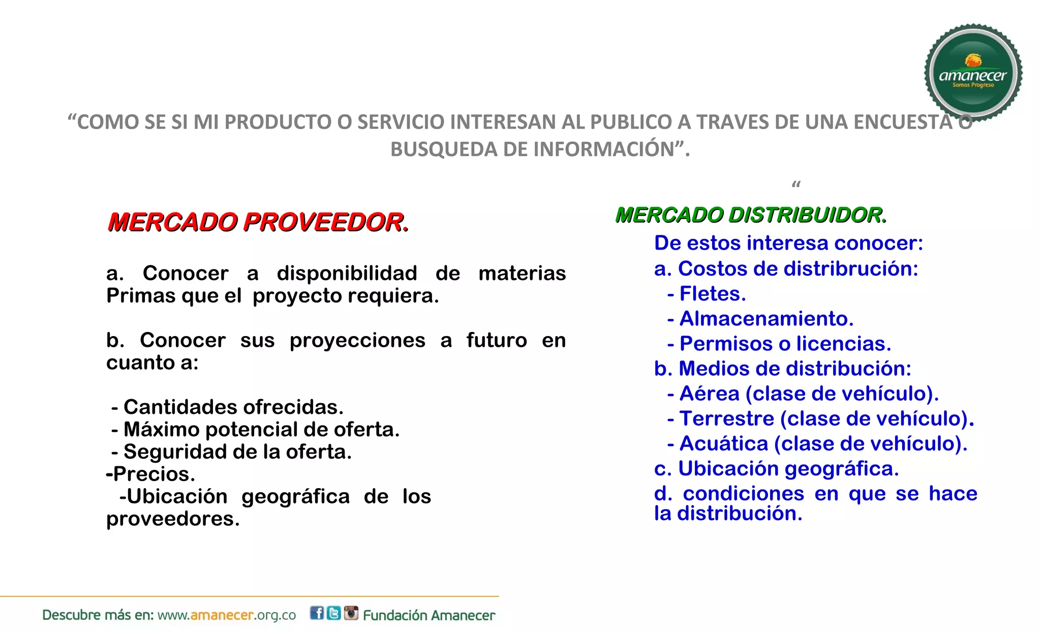 “COMO SE SI MI PRODUCTO O SERVICIO INTERESAN AL PUBLICO A TRAVES DE UNA ENCUESTA O 
BUSQUEDA DE INFORMACIÓN”. 
“ 
MMEERRCCAADDOO DDIISSTTRRIIBBUUIIDDOORR.. 
De estos interesa conocer: 
a. Costos de distribrución: 
- Fletes. 
- Almacenamiento. 
- Permisos o licencias. 
b. Medios de distribución: 
- Aérea (clase de vehículo). 
- Terrestre (clase de vehículo). 
- Acuática (clase de vehículo). 
c. Ubicación geográfica. 
d. condiciones en que se hace 
la distribución. 
MMEERRCCAADDOO PPRROOVVEEEEDDOORR.. 
a. Conocer a disponibilidad de materias 
Primas que el proyecto requiera. 
b. Conocer sus proyecciones a futuro en 
cuanto a: 
- Cantidades ofrecidas. 
- Máximo potencial de oferta. 
- Seguridad de la oferta. 
-Precios. 
-Ubicación geográfica de los 
proveedores. 
 