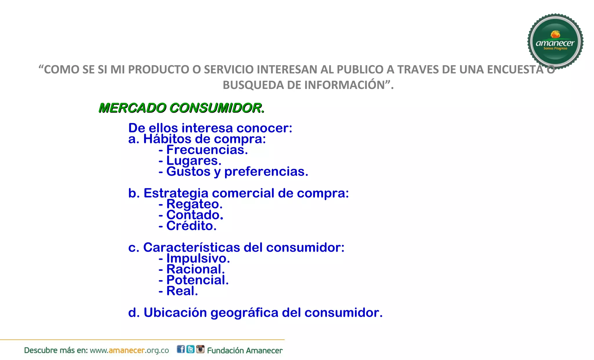 “COMO SE SI MI PRODUCTO O SERVICIO INTERESAN AL PUBLICO A TRAVES DE UNA ENCUESTA O 
BUSQUEDA DE INFORMACIÓN”. 
MMEERRCCAADDOO CCOONNSSUUMMIIDDOORR.. 
De ellos interesa conocer: 
a. Hábitos de compra: 
- Frecuencias. 
- Lugares. 
- Gustos y preferencias. 
b. Estrategia comercial de compra: 
- Regateo. 
- Contado. 
- Crédito. 
c. Características del consumidor: 
- Impulsivo. 
- Racional. 
- Potencial. 
- Real. 
d. Ubicación geográfica del consumidor. 
 