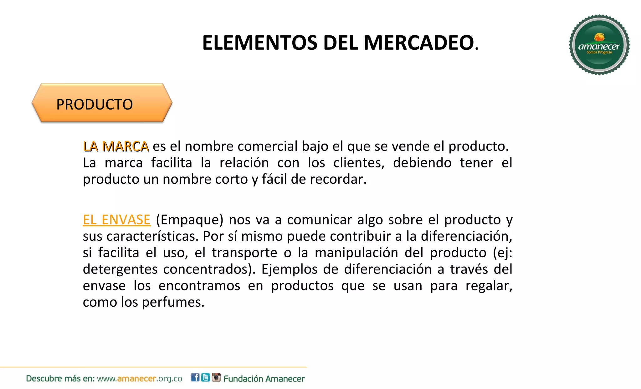 ELEMENTOS DEL MERCADEO. 
PRODUCTO 
LLAA MMAARRCCAA es el nombre comercial bajo el que se vende el producto. 
La marca facilita la relación con los clientes, debiendo tener el 
producto un nombre corto y fácil de recordar. 
EL ENVASE (Empaque) nos va a comunicar algo sobre el producto y 
sus características. Por sí mismo puede contribuir a la diferenciación, 
si facilita el uso, el transporte o la manipulación del producto (ej: 
detergentes concentrados). Ejemplos de diferenciación a través del 
envase los encontramos en productos que se usan para regalar, 
como los perfumes. 
 