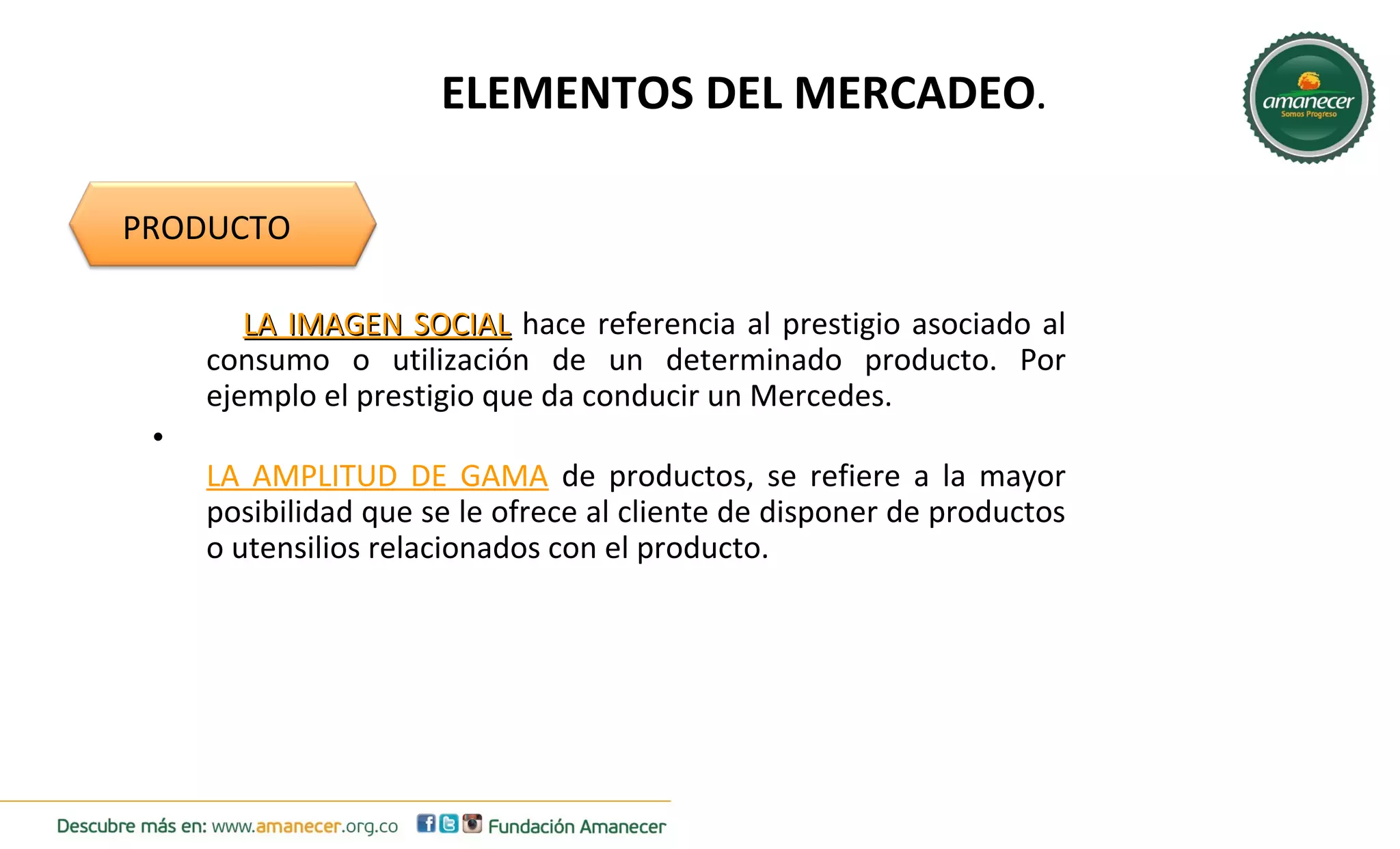ELEMENTOS DEL MERCADEO. 
PRODUCTO 
LLAA IIMMAAGGEENN SSOOCCIIAALL hace referencia al prestigio asociado al 
consumo o utilización de un determinado producto. Por 
ejemplo el prestigio que da conducir un Mercedes. 
• 
LA AMPLITUD DE GAMA de productos, se refiere a la mayor 
posibilidad que se le ofrece al cliente de disponer de productos 
o utensilios relacionados con el producto. 
 