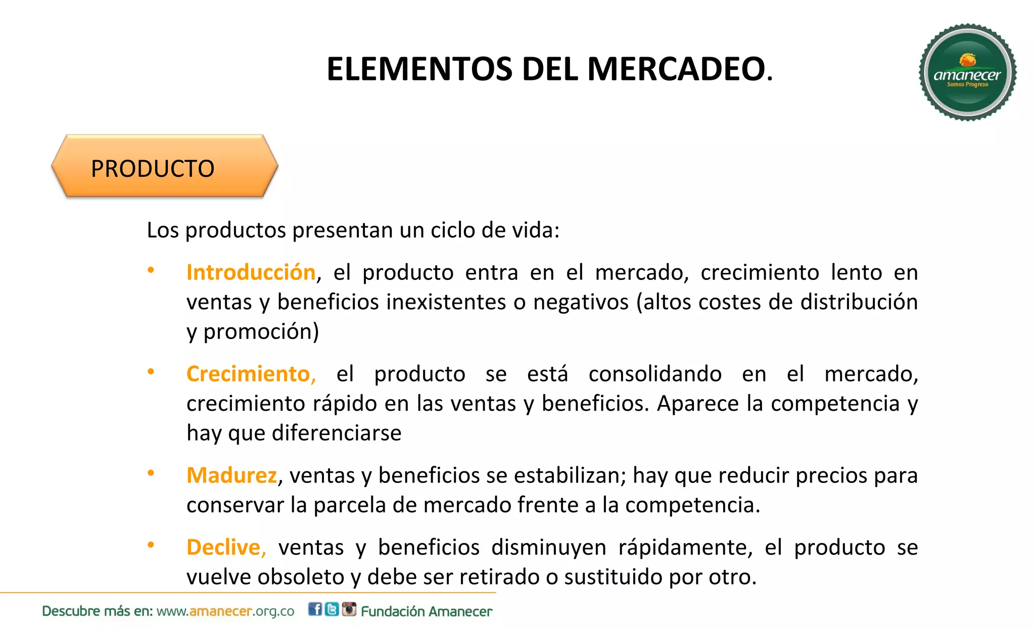 ELEMENTOS DEL MERCADEO. 
PRODUCTO 
Los productos presentan un ciclo de vida: 
• Introducción, el producto entra en el mercado, crecimiento lento en 
ventas y beneficios inexistentes o negativos (altos costes de distribución 
y promoción) 
• Crecimiento, el producto se está consolidando en el mercado, 
crecimiento rápido en las ventas y beneficios. Aparece la competencia y 
hay que diferenciarse 
• Madurez, ventas y beneficios se estabilizan; hay que reducir precios para 
conservar la parcela de mercado frente a la competencia. 
• Declive, ventas y beneficios disminuyen rápidamente, el producto se 
vuelve obsoleto y debe ser retirado o sustituido por otro. 
 