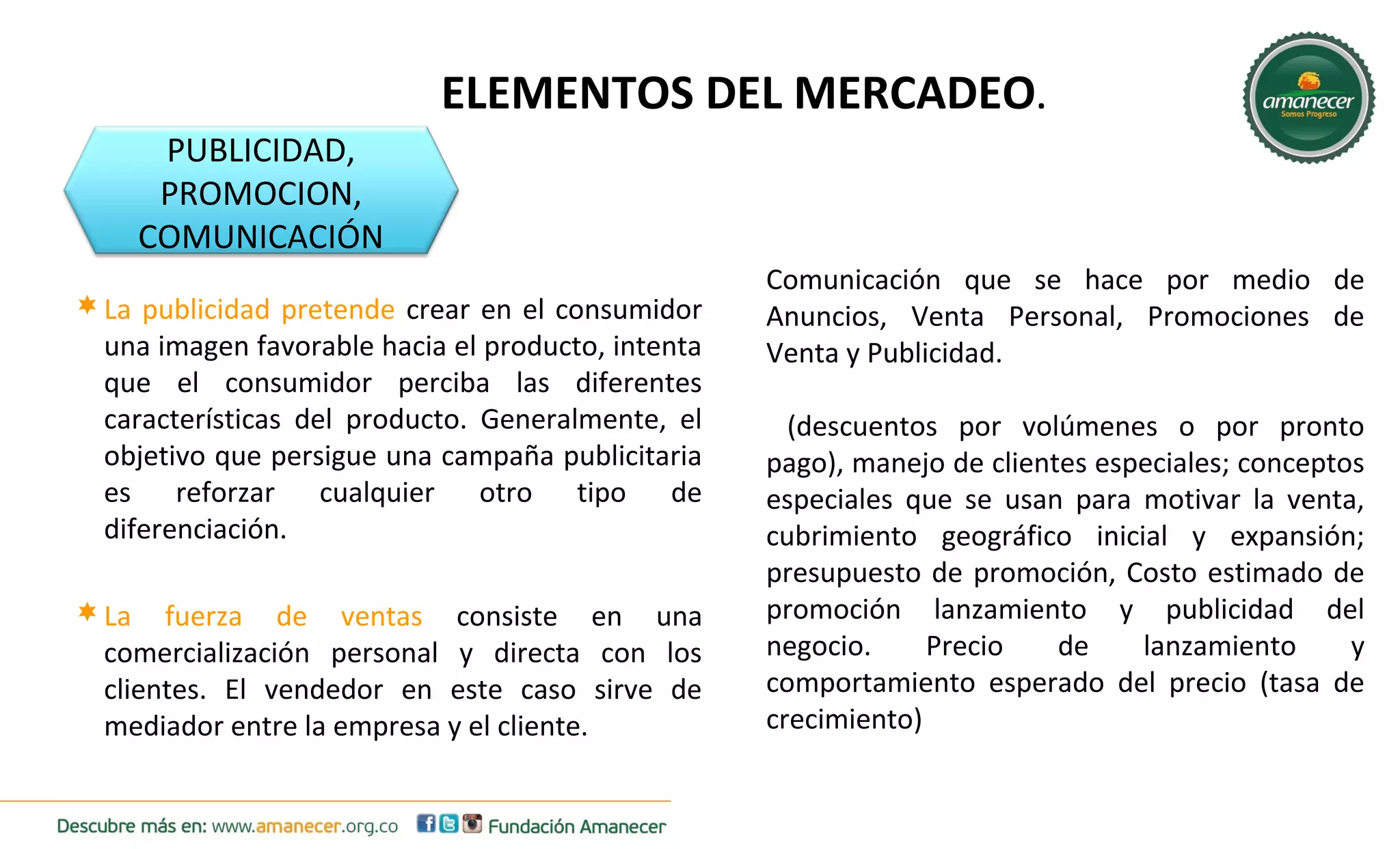 ELEMENTOS DEL MERCADEO. 
PUBLICIDAD, 
PROMOCION, 
COMUNICACIÓN 
Comunicación que se hace por medio de 
Anuncios, Venta Personal, Promociones de 
Venta y Publicidad. 
(descuentos por volúmenes o por pronto 
pago), manejo de clientes especiales; conceptos 
especiales que se usan para motivar la venta, 
cubrimiento geográfico inicial y expansión; 
presupuesto de promoción, Costo estimado de 
promoción lanzamiento y publicidad del 
negocio. Precio de lanzamiento y 
comportamiento esperado del precio (tasa de 
crecimiento) 
La publicidad pretende crear en el consumidor 
una imagen favorable hacia el producto, intenta 
que el consumidor perciba las diferentes 
características del producto. Generalmente, el 
objetivo que persigue una campaña publicitaria 
es reforzar cualquier otro tipo de 
diferenciación. 
La fuerza de ventas consiste en una 
comercialización personal y directa con los 
clientes. El vendedor en este caso sirve de 
mediador entre la empresa y el cliente. 
 