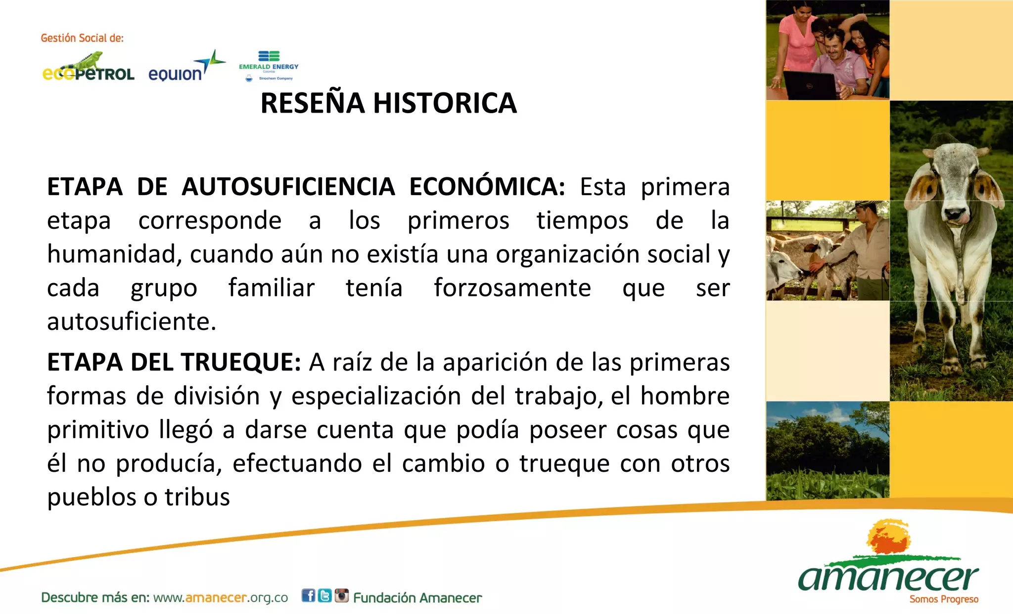 RESEÑA HISTORICA 
ETAPA DE AUTOSUFICIENCIA ECONÓMICA: Esta primera 
etapa corresponde a los primeros tiempos de la 
humanidad, cuando aún no existía una organización social y 
cada grupo familiar tenía forzosamente que ser 
autosuficiente. 
ETAPA DEL TRUEQUE: A raíz de la aparición de las primeras 
formas de división y especialización del trabajo, el hombre 
primitivo llegó a darse cuenta que podía poseer cosas que 
él no producía, efectuando el cambio o trueque con otros 
pueblos o tribus 
 