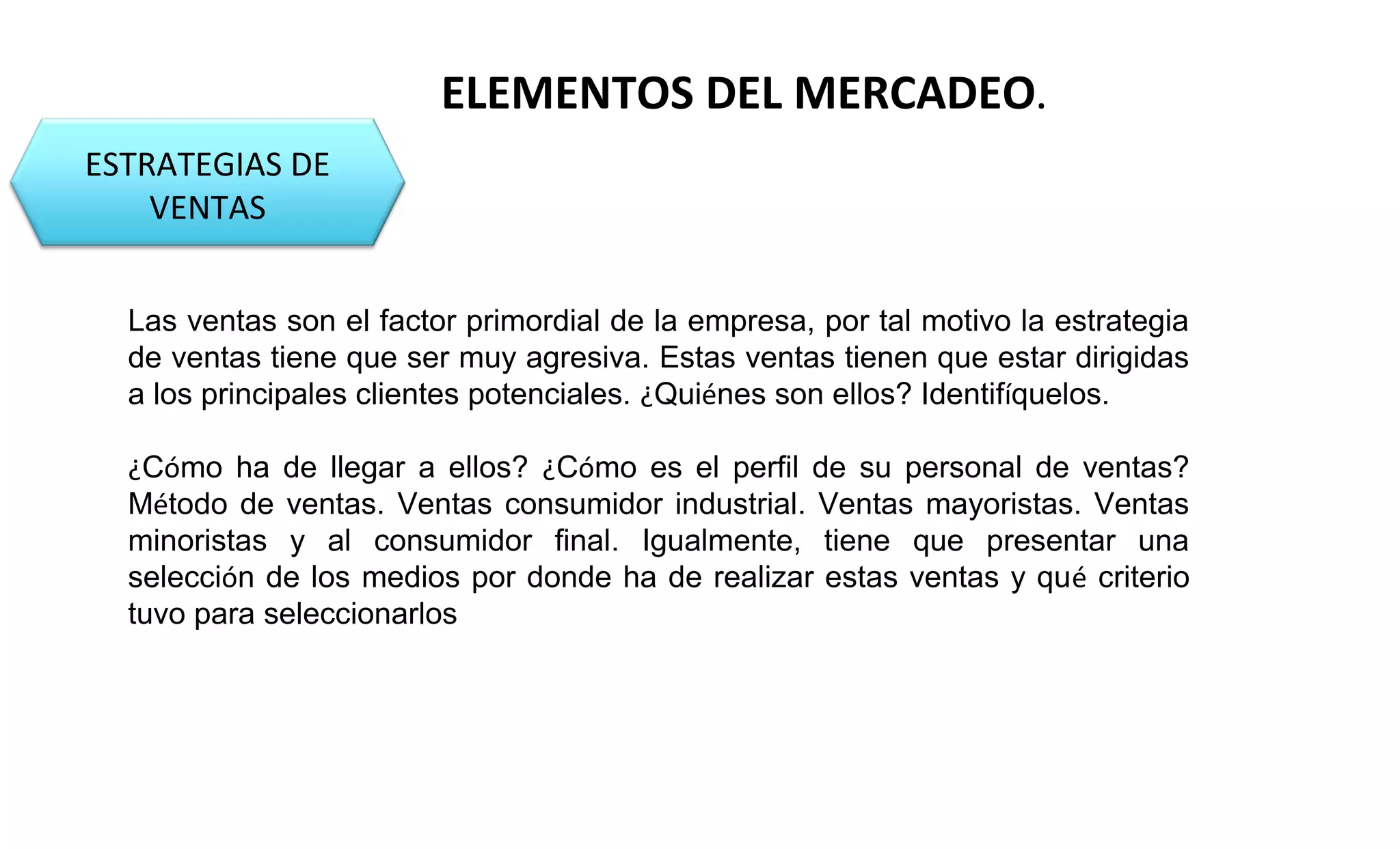 ESTRATEGIAS DE 
VENTAS 
ELEMENTOS DEL MERCADEO. 
Las ventas son el factor primordial de la empresa, por tal motivo la estrategia 
de ventas tiene que ser muy agresiva. Estas ventas tienen que estar dirigidas 
a los principales clientes potenciales. ¿Quiénes son ellos? Identifíquelos. 
¿Cómo ha de llegar a ellos? ¿Cómo es el perfil de su personal de ventas? 
Método de ventas. Ventas consumidor industrial. Ventas mayoristas. Ventas 
minoristas y al consumidor final. Igualmente, tiene que presentar una 
selección de los medios por donde ha de realizar estas ventas y qué criterio 
tuvo para seleccionarlos 
 