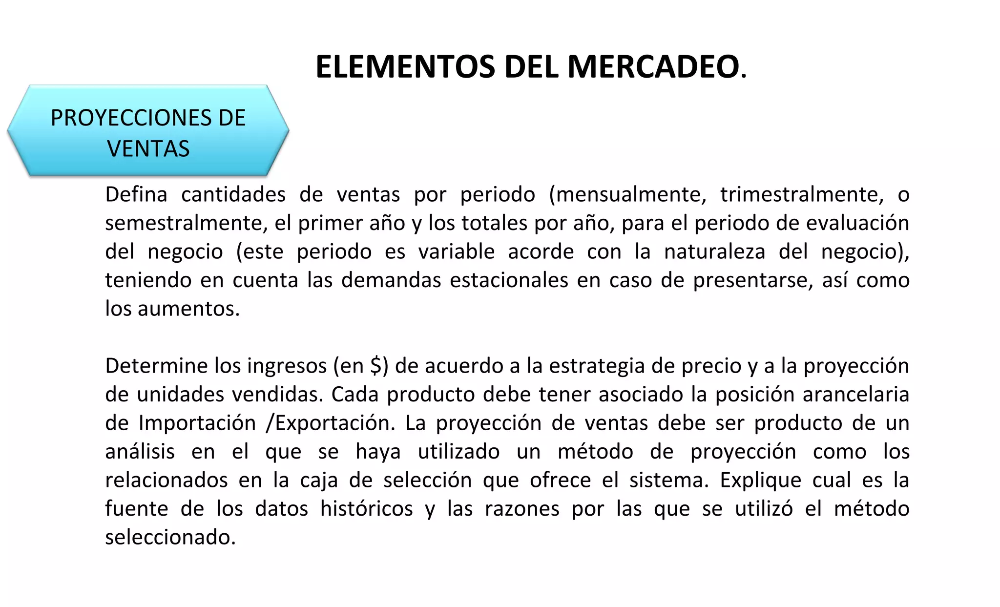 PROYECCIONES DE 
VENTAS 
ELEMENTOS DEL MERCADEO. 
Defina cantidades de ventas por periodo (mensualmente, trimestralmente, o 
semestralmente, el primer año y los totales por año, para el periodo de evaluación 
del negocio (este periodo es variable acorde con la naturaleza del negocio), 
teniendo en cuenta las demandas estacionales en caso de presentarse, así como 
los aumentos. 
Determine los ingresos (en $) de acuerdo a la estrategia de precio y a la proyección 
de unidades vendidas. Cada producto debe tener asociado la posición arancelaria 
de Importación /Exportación. La proyección de ventas debe ser producto de un 
análisis en el que se haya utilizado un método de proyección como los 
relacionados en la caja de selección que ofrece el sistema. Explique cual es la 
fuente de los datos históricos y las razones por las que se utilizó el método 
seleccionado. 
 