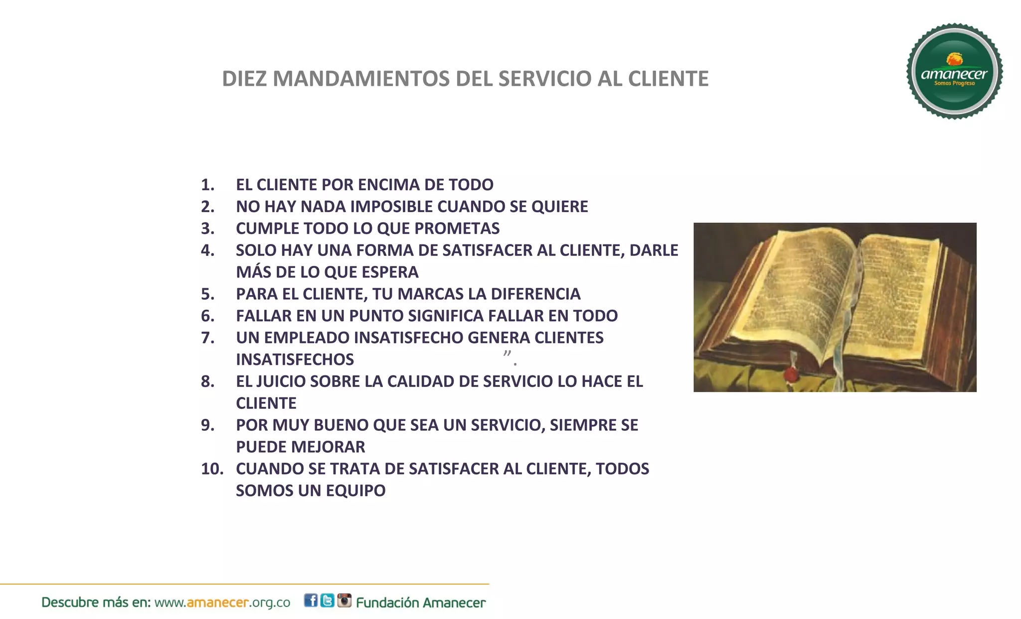 DIEZ MANDAMIENTOS DEL SERVICIO AL CLIENTE 
1. EL CLIENTE POR ENCIMA DE TODO 
2. NO HAY NADA IMPOSIBLE CUANDO SE QUIERE 
3. CUMPLE TODO LO QUE PROMETAS 
4. SOLO HAY UNA FORMA DE SATISFACER AL CLIENTE, DARLE 
”. 
MÁS DE LO QUE ESPERA 
5. PARA EL CLIENTE, TU MARCAS LA DIFERENCIA 
6. FALLAR EN UN PUNTO SIGNIFICA FALLAR EN TODO 
7. UN EMPLEADO INSATISFECHO GENERA CLIENTES 
INSATISFECHOS 
8. EL JUICIO SOBRE LA CALIDAD DE SERVICIO LO HACE EL 
CLIENTE 
9. POR MUY BUENO QUE SEA UN SERVICIO, SIEMPRE SE 
PUEDE MEJORAR 
10. CUANDO SE TRATA DE SATISFACER AL CLIENTE, TODOS 
SOMOS UN EQUIPO 
 